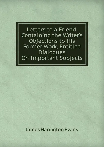 Обложка книги Letters to a Friend, Containing the Writer.s Objections to His Former Work, Entitled Dialogues On Important Subjects, James Harington Evans