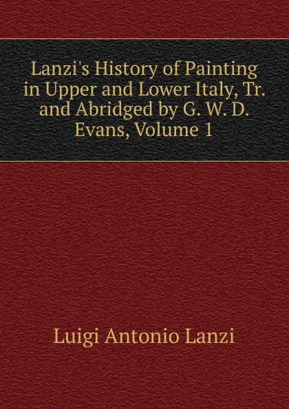 Обложка книги Lanzi.s History of Painting in Upper and Lower Italy, Tr. and Abridged by G. W. D. Evans, Volume 1, Luigi Antonio Lanzi