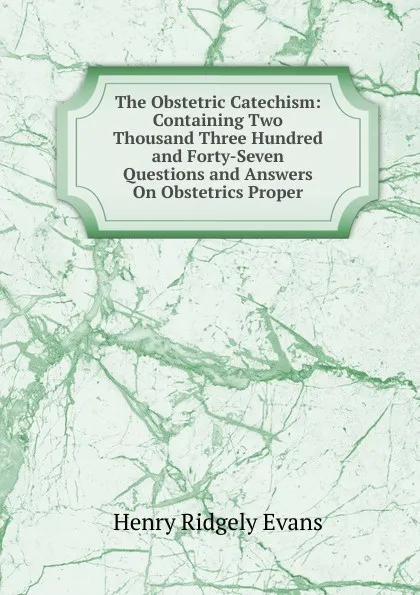 Обложка книги The Obstetric Catechism: Containing Two Thousand Three Hundred and Forty-Seven Questions and Answers On Obstetrics Proper, Henry Ridgely Evans