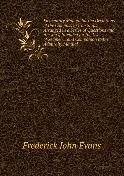 Обложка книги Elementary Manual for the Deviations of the Compass in Iron Ships: Arranged in a Series of Questions and Answers, Intended for the Use of Seamen, . and Companion to the Admiralty Manual, Frederick John Evans