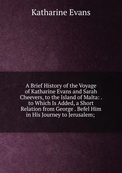 Обложка книги A Brief History of the Voyage of Katharine Evans and Sarah Cheevers, to the Island of Malta: . to Which Is Added, a Short Relation from George . Befel Him in His Journey to Jerusalem; ., Katharine Evans