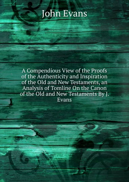 Обложка книги A Compendious View of the Proofs of the Authenticity and Inspiration of the Old and New Testaments, an Analysis of Tomline On the Canon of the Old and New Testaments By J. Evans., Evans John