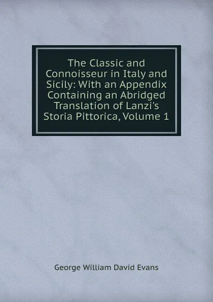 Обложка книги The Classic and Connoisseur in Italy and Sicily: With an Appendix Containing an Abridged Translation of Lanzi.s Storia Pittorica, Volume 1, George William David Evans