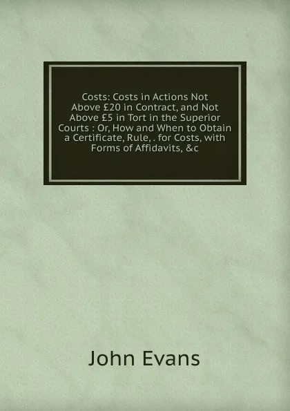 Обложка книги Costs: Costs in Actions Not Above .20 in Contract, and Not Above .5 in Tort in the Superior Courts : Or, How and When to Obtain a Certificate, Rule, . for Costs, with Forms of Affidavits, .c, Evans John