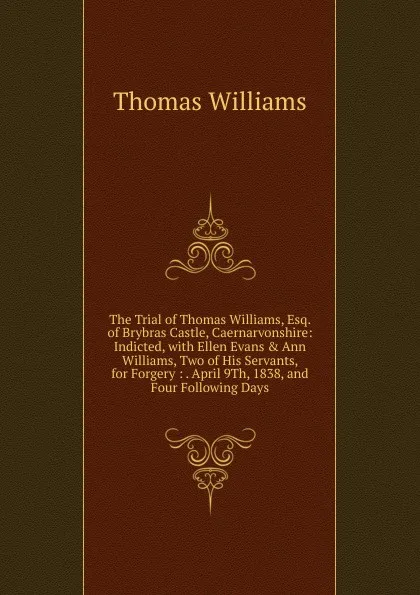 Обложка книги The Trial of Thomas Williams, Esq. of Brybras Castle, Caernarvonshire: Indicted, with Ellen Evans . Ann Williams, Two of His Servants, for Forgery : . April 9Th, 1838, and Four Following Days, Thomas Williams