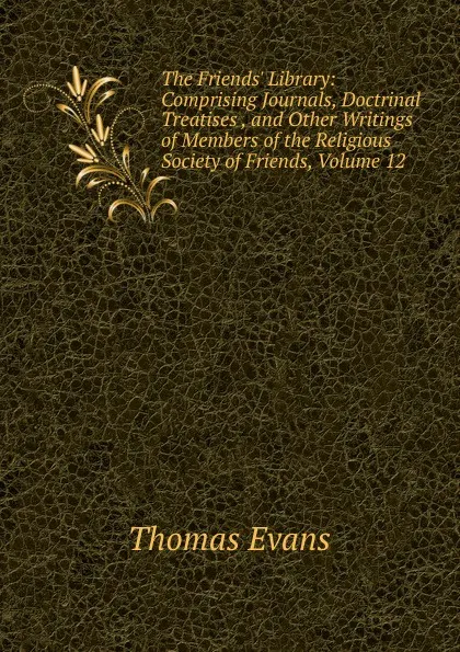 Обложка книги The Friends. Library: Comprising Journals, Doctrinal Treatises , and Other Writings of Members of the Religious Society of Friends, Volume 12, Thomas Evans