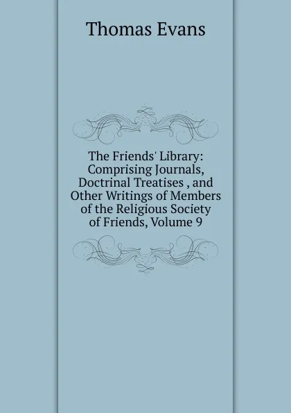 Обложка книги The Friends. Library: Comprising Journals, Doctrinal Treatises , and Other Writings of Members of the Religious Society of Friends, Volume 9, Thomas Evans