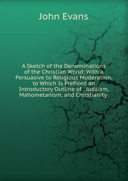 Обложка книги A Sketch of the Denominations of the Christian World: With a Persuasive to Religious Moderation. to Which Is Prefixed an Introductory Outline of . Judaism, Mahometanism, and Christianity ., Evans John