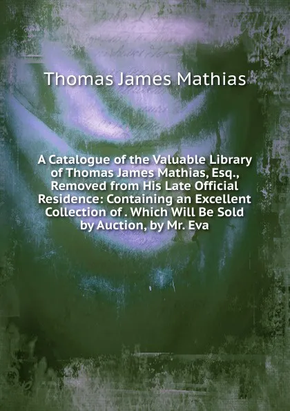 Обложка книги A Catalogue of the Valuable Library of Thomas James Mathias, Esq., Removed from His Late Official Residence: Containing an Excellent Collection of . Which Will Be Sold by Auction, by Mr. Eva, Thomas James Mathias