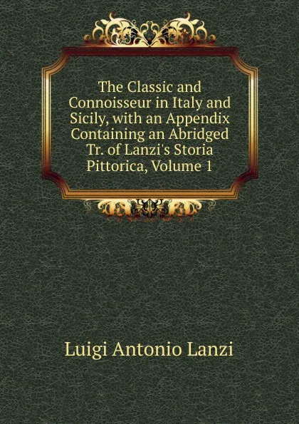 Обложка книги The Classic and Connoisseur in Italy and Sicily, with an Appendix Containing an Abridged Tr. of Lanzi.s Storia Pittorica, Volume 1, Luigi Antonio Lanzi