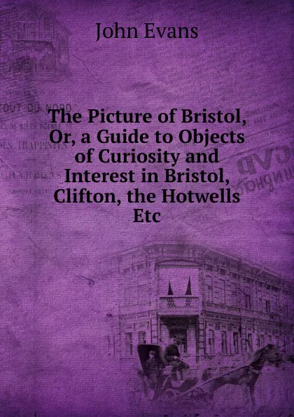 Обложка книги The Picture of Bristol, Or, a Guide to Objects of Curiosity and Interest in Bristol, Clifton, the Hotwells Etc, Evans John