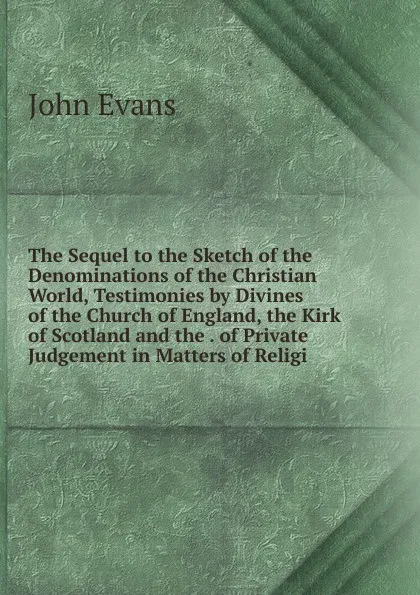 Обложка книги The Sequel to the Sketch of the Denominations of the Christian World, Testimonies by Divines of the Church of England, the Kirk of Scotland and the . of Private Judgement in Matters of Religi, Evans John