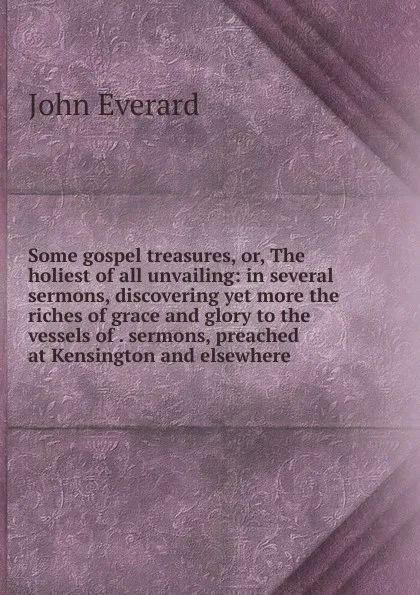 Обложка книги Some gospel treasures, or, The holiest of all unvailing: in several sermons, discovering yet more the riches of grace and glory to the vessels of . sermons, preached at Kensington and elsewhere, John Everard