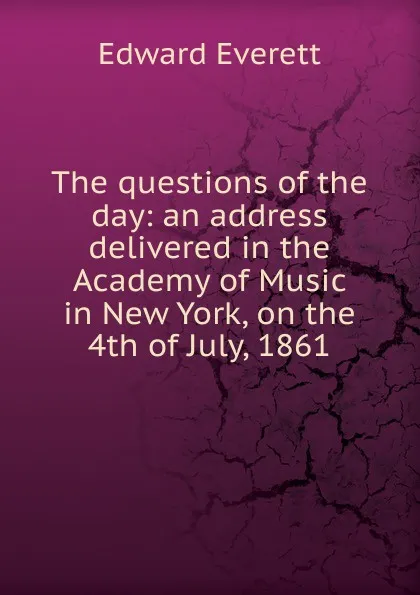 Обложка книги The questions of the day: an address delivered in the Academy of Music in New York, on the 4th of July, 1861, Edward Everett