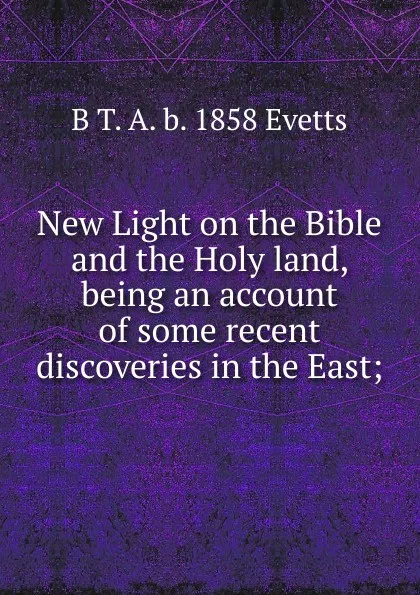 Обложка книги New Light on the Bible and the Holy land, being an account of some recent discoveries in the East;, B T. A. b. 1858 Evetts