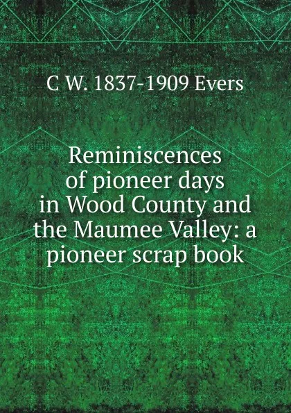 Обложка книги Reminiscences of pioneer days in Wood County and the Maumee Valley: a pioneer scrap book, C W. 1837-1909 Evers