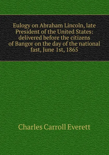 Обложка книги Eulogy on Abraham Lincoln, late President of the United States: delivered before the citizens of Bangor on the day of the national fast, June 1st, 1865, Charles Carroll Everett