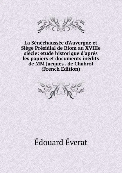 Обложка книги La Senechaussee d.Auvergne et Siege Presidial de Riom au XVIIIe siecle: etude historique d.apres les papiers et documents inedits de MM Jacques . de Chabrol (French Edition), Édouard Éverat