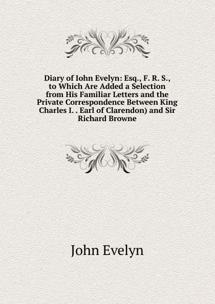 Обложка книги Diary of Iohn Evelyn: Esq., F. R. S., to Which Are Added a Selection from His Familiar Letters and the Private Correspondence Between King Charles I. . Earl of Clarendon) and Sir Richard Browne, Evelyn John