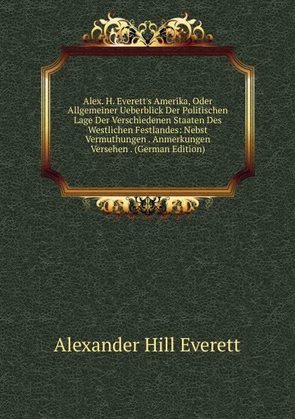 Обложка книги Alex. H. Everett.s Amerika, Oder Allgemeiner Ueberblick Der Politischen Lage Der Verschiedenen Staaten Des Westlichen Festlandes: Nebst Vermuthungen . Anmerkungen Versehen . (German Edition), Alexander Hill Everett