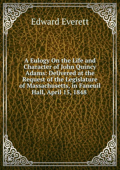 Обложка книги A Eulogy On the Life and Character of John Quincy Adams: Delivered at the Request of the Legislature of Massachusetts, in Faneuil Hall, April 15, 1848 ., Edward Everett