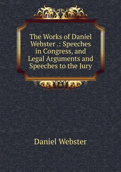 Обложка книги The Works of Daniel Webster .: Speeches in Congress, and Legal Arguments and Speeches to the Jury, Daniel Webster
