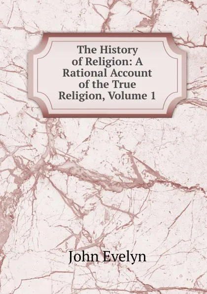 Обложка книги The History of Religion: A Rational Account of the True Religion, Volume 1, Evelyn John