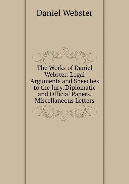 Обложка книги The Works of Daniel Webster: Legal Arguments and Speeches to the Jury. Diplomatic and Official Papers. Miscellaneous Letters, Daniel Webster