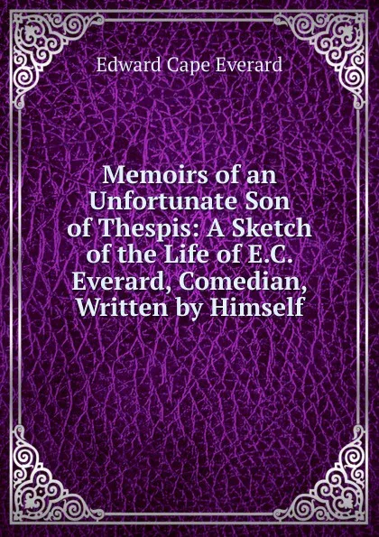 Обложка книги Memoirs of an Unfortunate Son of Thespis: A Sketch of the Life of E.C. Everard, Comedian, Written by Himself, Edward Cape Everard