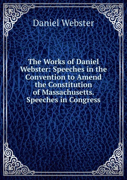 Обложка книги The Works of Daniel Webster: Speeches in the Convention to Amend the Constitution of Massachusetts. Speeches in Congress, Daniel Webster