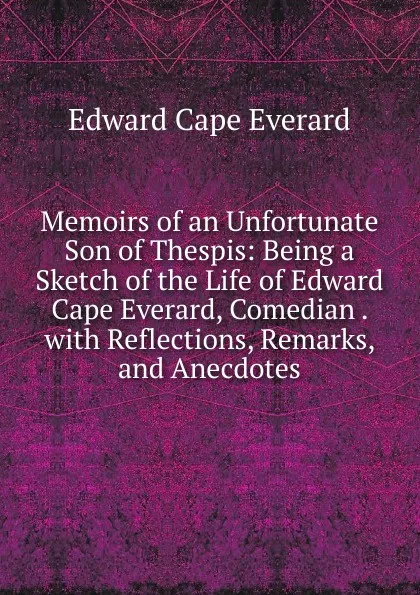 Обложка книги Memoirs of an Unfortunate Son of Thespis: Being a Sketch of the Life of Edward Cape Everard, Comedian . with Reflections, Remarks, and Anecdotes, Edward Cape Everard