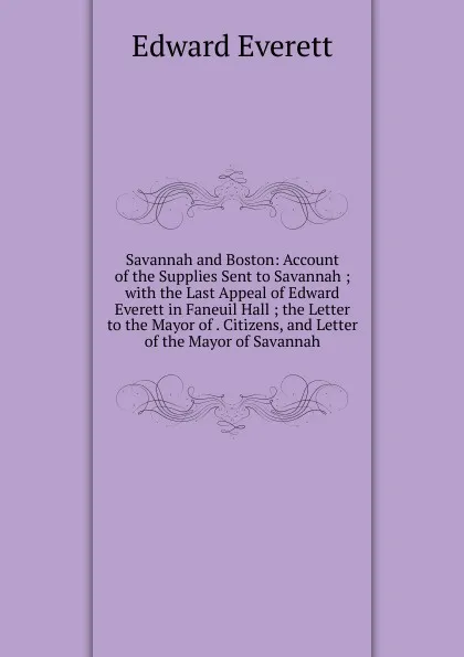 Обложка книги Savannah and Boston: Account of the Supplies Sent to Savannah ; with the Last Appeal of Edward Everett in Faneuil Hall ; the Letter to the Mayor of . Citizens, and Letter of the Mayor of Savannah, Edward Everett