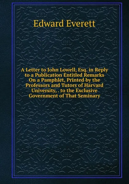 Обложка книги A Letter to John Lowell, Esq. in Reply to a Publication Entitled Remarks On a Pamphlet, Printed by the Professors and Tutors of Harvard University, . to the Exclusive Government of That Seminary, Edward Everett