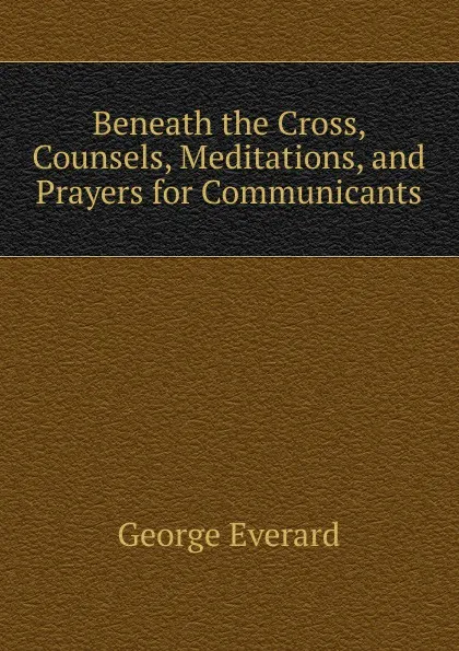 Обложка книги Beneath the Cross, Counsels, Meditations, and Prayers for Communicants, George Everard