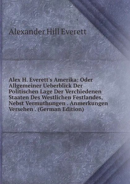 Обложка книги Alex H. Everett.s Amerika: Oder Allgemeiner Ueberblick Der Politischen Lage Der Verchiedenen Staaten Des Westlichen Festlandes, Nebst Vermuthungen . Anmerkungen Versehen . (German Edition), Alexander Hill Everett