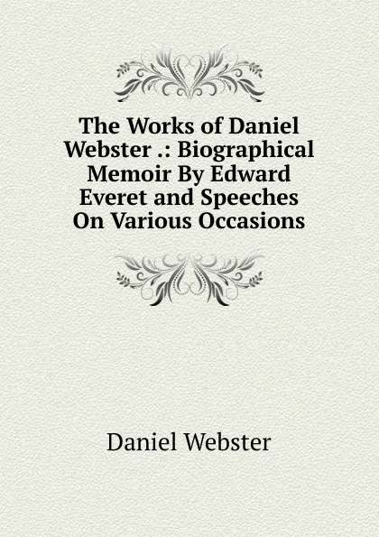 Обложка книги The Works of Daniel Webster .: Biographical Memoir By Edward Everet and Speeches On Various Occasions, Daniel Webster