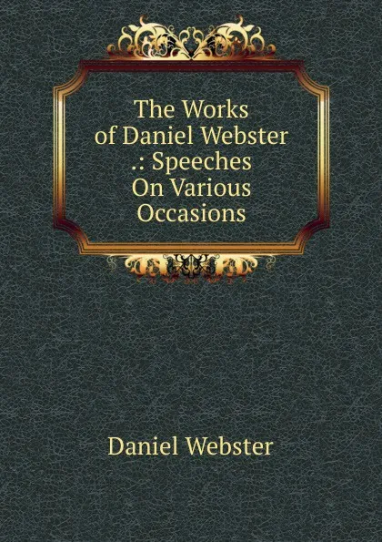 Обложка книги The Works of Daniel Webster .: Speeches On Various Occasions, Daniel Webster