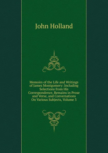 Обложка книги Memoirs of the Life and Writings of James Montgomery: Including Selections from His Correspondence, Remains in Prose and Verse, and Conversations On Various Subjects, Volume 3, John Holland