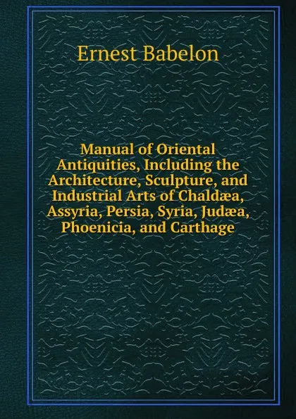 Обложка книги Manual of Oriental Antiquities, Including the Architecture, Sculpture, and Industrial Arts of Chaldaea, Assyria, Persia, Syria, Judaea, Phoenicia, and Carthage, Ernest Babelon