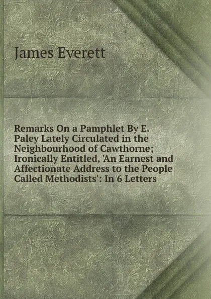 Обложка книги Remarks On a Pamphlet By E. Paley Lately Circulated in the Neighbourhood of Cawthorne; Ironically Entitled, .An Earnest and Affectionate Address to the People Called Methodists.: In 6 Letters, James Everett