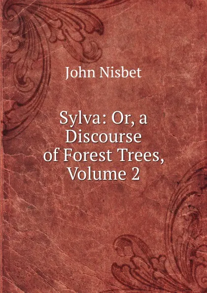 Обложка книги Sylva: Or, a Discourse of Forest Trees, Volume 2, John Nisbet