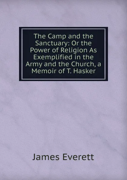 Обложка книги The Camp and the Sanctuary: Or the Power of Religion As Exemplified in the Army and the Church, a Memoir of T. Hasker, James Everett