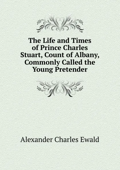 Обложка книги The Life and Times of Prince Charles Stuart, Count of Albany, Commonly Called the Young Pretender, Ewald Alexander Charles