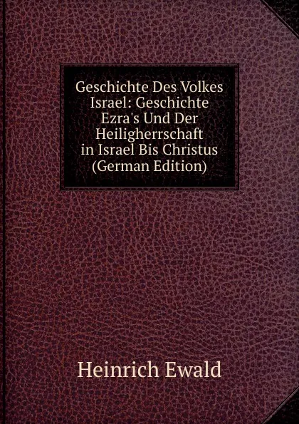 Обложка книги Geschichte Des Volkes Israel: Geschichte Ezra.s Und Der Heiligherrschaft in Israel Bis Christus (German Edition), Ewald Heinrich