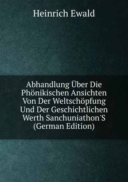 Обложка книги Abhandlung Uber Die Phonikischen Ansichten Von Der Weltschopfung Und Der Geschichtlichen Werth Sanchuniathon.S (German Edition), Ewald Heinrich