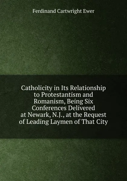 Обложка книги Catholicity in Its Relationship to Protestantism and Romanism, Being Six Conferences Delivered at Newark, N.J., at the Request of Leading Laymen of That City, Ferdinand Cartwright Ewer