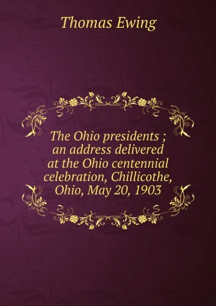 Обложка книги The Ohio presidents ; an address delivered at the Ohio centennial celebration, Chillicothe, Ohio, May 20, 1903, Thomas Ewing