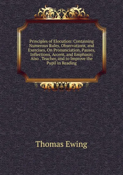 Обложка книги Principles of Elocution: Containing Numerous Rules, Observations, and Exercises, On Pronunciation, Pauses, Inflections, Accent, and Emphasis; Also . Teacher, and to Improve the Pupil in Reading, Thomas Ewing