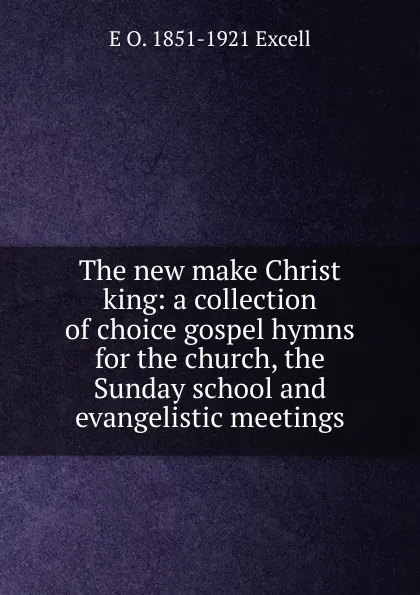 Обложка книги The new make Christ king: a collection of choice gospel hymns for the church, the Sunday school and evangelistic meetings, E O. 1851-1921 Excell