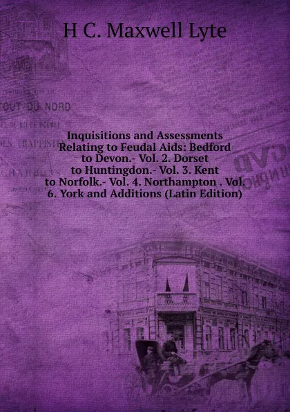 Обложка книги Inquisitions and Assessments Relating to Feudal Aids: Bedford to Devon.- Vol. 2. Dorset to Huntingdon.- Vol. 3. Kent to Norfolk.- Vol. 4. Northampton . Vol. 6. York and Additions (Latin Edition), H. C. Maxwell Lyte